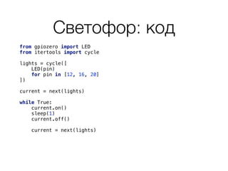 Светофор: код
from gpiozero import LED 
from itertools import cycle 
 
lights = cycle([ 
LED(pin) 
for pin in [12, 16, 20] 
]) 
 
current = next(lights) 
 
while True: 
current.on() 
sleep(1) 
current.off() 
current = next(lights) 
 
