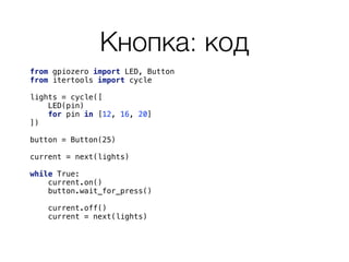 Кнопка: код
from gpiozero import LED, Button 
from itertools import cycle 
 
lights = cycle([ 
LED(pin) 
for pin in [12, 16, 20] 
]) 
button = Button(25) 
current = next(lights) 
 
while True: 
current.on() 
button.wait_for_press()
 
current.off()
current = next(lights) 
 