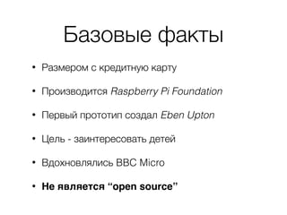 Базовые факты
• Размером с кредитную карту
• Производится Raspberry Pi Foundation
• Первый прототип создал Eben Upton
• Цель - заинтересовать детей
• Вдохновлялись BBC Micro
• Не является “open source”
 