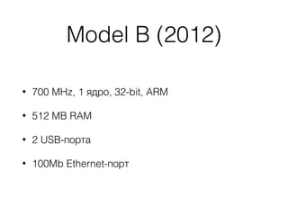 Model B (2012)
• 700 MHz, 1 ядро, 32-bit, ARM
• 512 MB RAM
• 2 USB-порта
• 100Mb Ethernet-порт
 