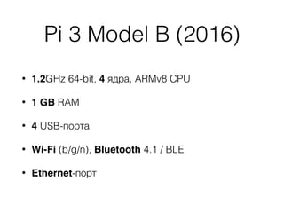 Pi 3 Model B (2016)
• 1.2GHz 64-bit, 4 ядра, ARMv8 CPU
• 1 GB RAM
• 4 USB-порта
• Wi-Fi (b/g/n), Bluetooth 4.1 / BLE
• Ethernet-порт
 