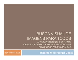 BUSCA VISUAL DE
                     IMAGENS PARA TODOS
                            APRESENTAÇÃO DO SOFTWARE
                   OPENSOURCE ISK-DAEMON E TECNOLOGIAS
                             ENVOLVIDAS NA SUA CRIAÇÃO

PyConBrasil 2008               Ricardo Niederberger Cabral