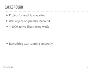 PyConCZ’16
➤ Project for weekly magazine
➤ iPad app & on-premise backend
➤ ~4000 active iPads every week
➤ Everything was running smoothly
16
BACKGROUND
 