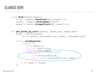 PyConCZ’16 37
DJANGO ORM
class Book(models.Model):
title = models.CharField(max_length=128)
author = models.ForeignKey(Author)
pages = models.IntegerField(db_index=True)
def get_books_by_size(request, pages_min, pages_max):
books = Book.objects
.filter(pages__gte=pages_min, pages__lte=pages_max)
return JsonResponse({
"books": [{
"id": book.id,
"title": book.title,
"pages": book.pages,
"author": {
"id": book.author.pk,
"last_name": book.author.last_name,
}
} for book in books]
})
 
