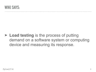 PyConCZ’16
➤ Load testing is the process of putting
demand on a software system or computing
device and measuring its response.
9
WIKI SAYS:
 