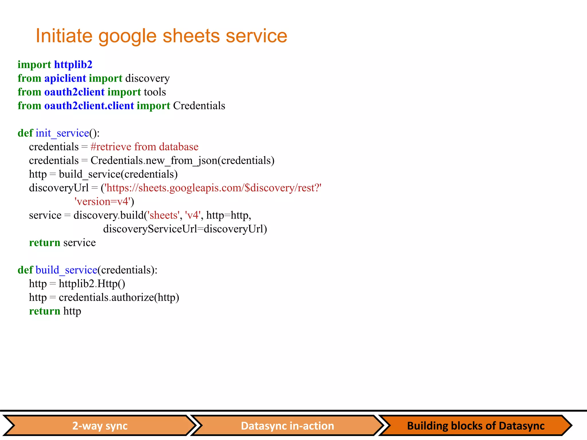 Datasync in-action Building blocks of Datasync2-way sync
Initiate google sheets service
import httplib2
from apiclient import discovery
from oauth2client import tools
from oauth2client.client import Credentials
def init_service():
credentials = #retrieve from database
credentials = Credentials.new_from_json(credentials)
http = build_service(credentials)
discoveryUrl = ('https://sheets.googleapis.com/$discovery/rest?'
'version=v4')
service = discovery.build('sheets', 'v4', http=http,
discoveryServiceUrl=discoveryUrl)
return service
def build_service(credentials):
http = httplib2.Http()
http = credentials.authorize(http)
return http
 