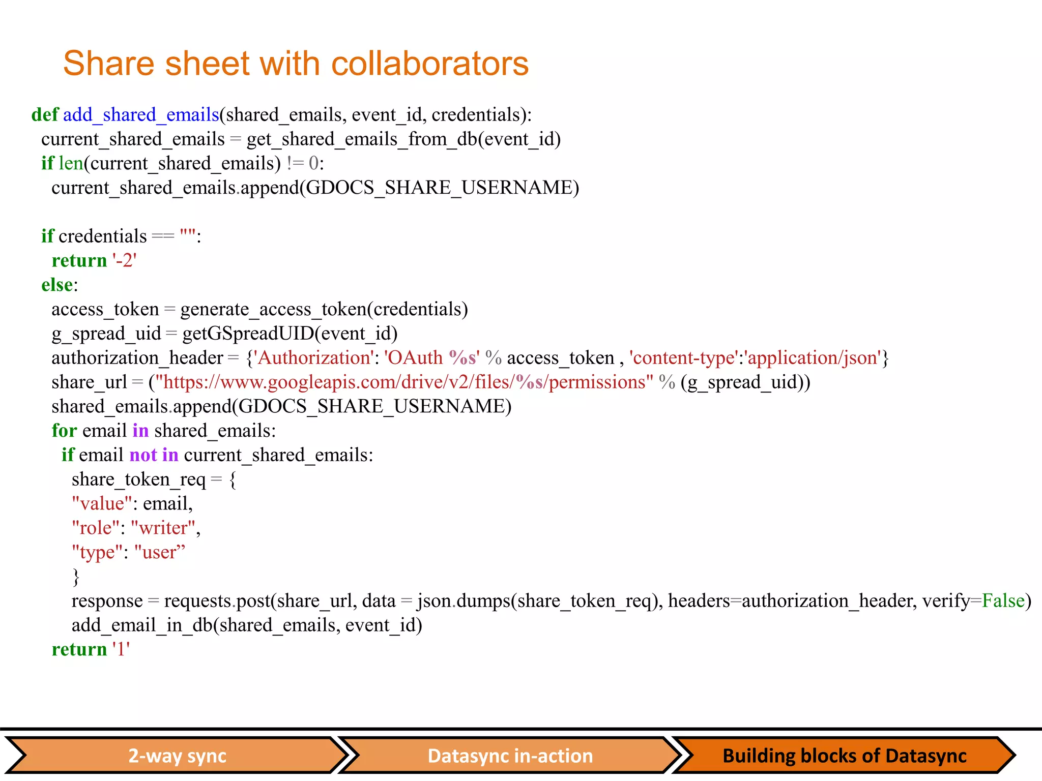 Datasync in-action Building blocks of Datasync2-way sync
Share sheet with collaborators
def add_shared_emails(shared_emails, event_id, credentials):
current_shared_emails = get_shared_emails_from_db(event_id)
if len(current_shared_emails) != 0:
current_shared_emails.append(GDOCS_SHARE_USERNAME)
if credentials == "":
return '-2'
else:
access_token = generate_access_token(credentials)
g_spread_uid = getGSpreadUID(event_id)
authorization_header = {'Authorization': 'OAuth %s' % access_token , 'content-type':'application/json'}
share_url = ("https://www.googleapis.com/drive/v2/files/%s/permissions" % (g_spread_uid))
shared_emails.append(GDOCS_SHARE_USERNAME)
for email in shared_emails:
if email not in current_shared_emails:
share_token_req = {
"value": email,
"role": "writer",
"type": "user”
}
response = requests.post(share_url, data = json.dumps(share_token_req), headers=authorization_header, verify=False)
add_email_in_db(shared_emails, event_id)
return '1'
 