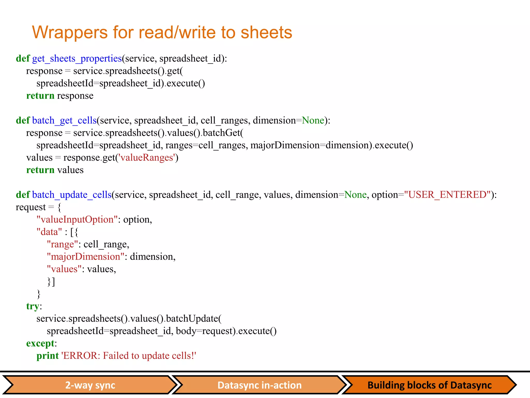 Datasync in-action Building blocks of Datasync2-way sync
Wrappers for read/write to sheets
def get_sheets_properties(service, spreadsheet_id):
response = service.spreadsheets().get(
spreadsheetId=spreadsheet_id).execute()
return response
def batch_get_cells(service, spreadsheet_id, cell_ranges, dimension=None):
response = service.spreadsheets().values().batchGet(
spreadsheetId=spreadsheet_id, ranges=cell_ranges, majorDimension=dimension).execute()
values = response.get('valueRanges')
return values
def batch_update_cells(service, spreadsheet_id, cell_range, values, dimension=None, option="USER_ENTERED"):
request = {
"valueInputOption": option,
"data" : [{
"range": cell_range,
"majorDimension": dimension,
"values": values,
}]
}
try:
service.spreadsheets().values().batchUpdate(
spreadsheetId=spreadsheet_id, body=request).execute()
except:
print 'ERROR: Failed to update cells!'
 
