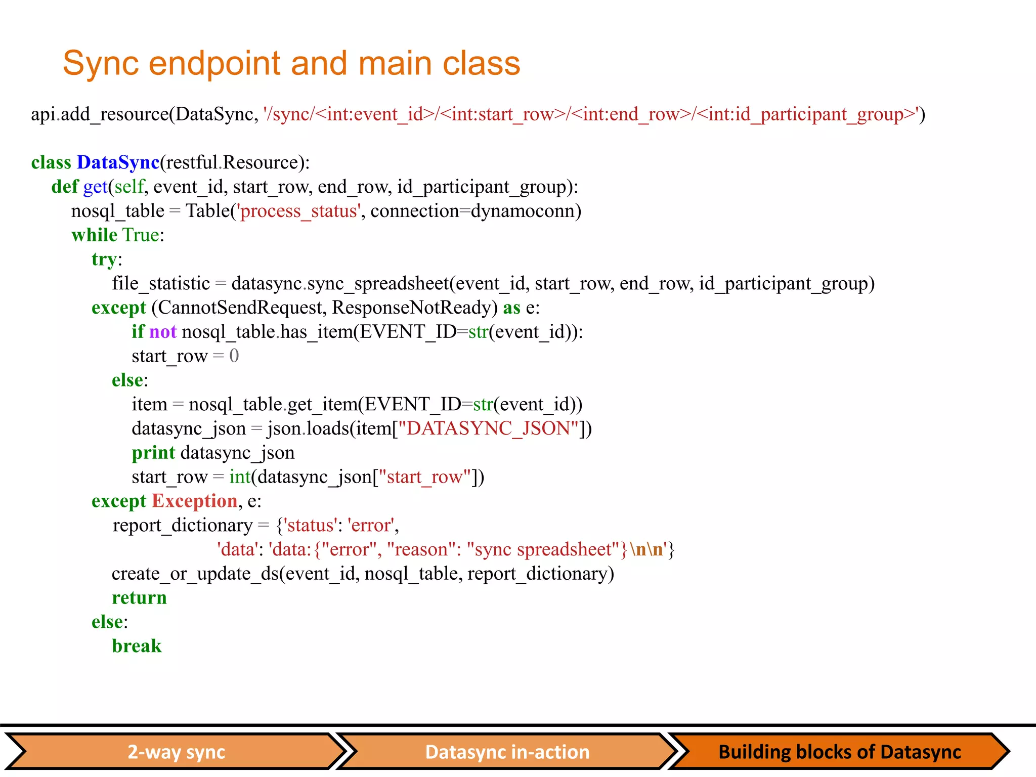 Datasync in-action Building blocks of Datasync2-way sync
Sync endpoint and main class
api.add_resource(DataSync, '/sync/<int:event_id>/<int:start_row>/<int:end_row>/<int:id_participant_group>')
class DataSync(restful.Resource):
def get(self, event_id, start_row, end_row, id_participant_group):
nosql_table = Table('process_status', connection=dynamoconn)
while True:
try:
file_statistic = datasync.sync_spreadsheet(event_id, start_row, end_row, id_participant_group)
except (CannotSendRequest, ResponseNotReady) as e:
if not nosql_table.has_item(EVENT_ID=str(event_id)):
start_row = 0
else:
item = nosql_table.get_item(EVENT_ID=str(event_id))
datasync_json = json.loads(item["DATASYNC_JSON"])
print datasync_json
start_row = int(datasync_json["start_row"])
except Exception, e:
report_dictionary = {'status': 'error',
'data': 'data:{"error", "reason": "sync spreadsheet"}nn'}
create_or_update_ds(event_id, nosql_table, report_dictionary)
return
else:
break
 
