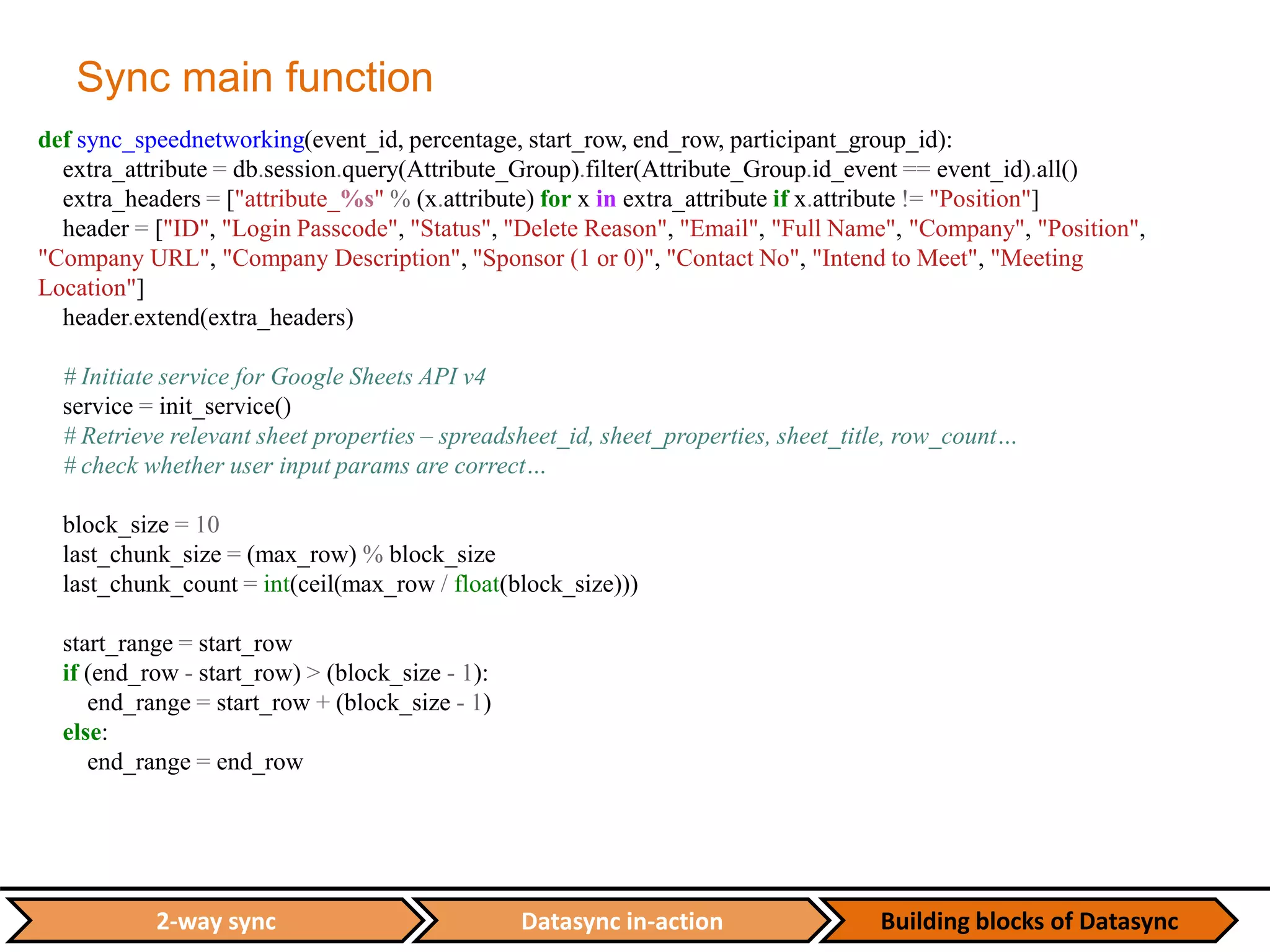 Datasync in-action Building blocks of Datasync2-way sync
Sync main function
def sync_speednetworking(event_id, percentage, start_row, end_row, participant_group_id):
extra_attribute = db.session.query(Attribute_Group).filter(Attribute_Group.id_event == event_id).all()
extra_headers = ["attribute_%s" % (x.attribute) for x in extra_attribute if x.attribute != "Position"]
header = ["ID", "Login Passcode", "Status", "Delete Reason", "Email", "Full Name", "Company", "Position",
"Company URL", "Company Description", "Sponsor (1 or 0)", "Contact No", "Intend to Meet", "Meeting
Location"]
header.extend(extra_headers)
# Initiate service for Google Sheets API v4
service = init_service()
# Retrieve relevant sheet properties – spreadsheet_id, sheet_properties, sheet_title, row_count…
# check whether user input params are correct…
block_size = 10
last_chunk_size = (max_row) % block_size
last_chunk_count = int(ceil(max_row / float(block_size)))
start_range = start_row
if (end_row - start_row) > (block_size - 1):
end_range = start_row + (block_size - 1)
else:
end_range = end_row
 