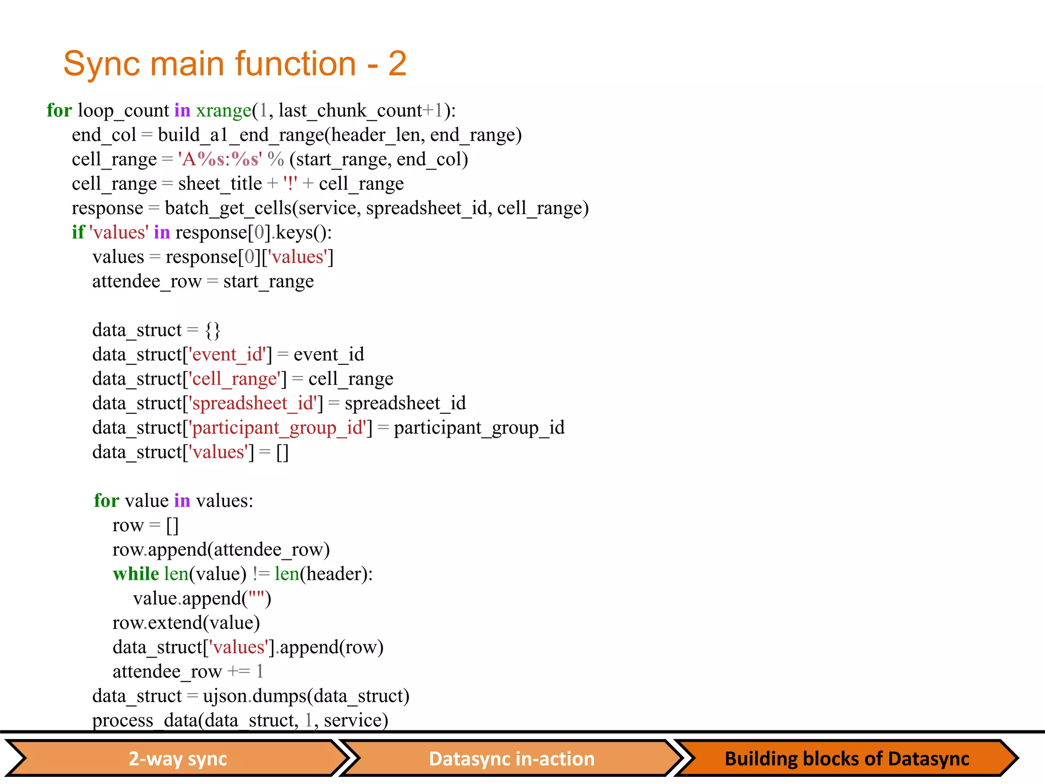 Datasync in-action Building blocks of Datasync2-way sync
Sync main function - 2
for loop_count in xrange(1, last_chunk_count+1):
end_col = build_a1_end_range(header_len, end_range)
cell_range = 'A%s:%s' % (start_range, end_col)
cell_range = sheet_title + '!' + cell_range
response = batch_get_cells(service, spreadsheet_id, cell_range)
if 'values' in response[0].keys():
values = response[0]['values']
attendee_row = start_range
data_struct = {}
data_struct['event_id'] = event_id
data_struct['cell_range'] = cell_range
data_struct['spreadsheet_id'] = spreadsheet_id
data_struct['participant_group_id'] = participant_group_id
data_struct['values'] = []
for value in values:
row = []
row.append(attendee_row)
while len(value) != len(header):
value.append("")
row.extend(value)
data_struct['values'].append(row)
attendee_row += 1
data_struct = ujson.dumps(data_struct)
process_data(data_struct, 1, service)
 