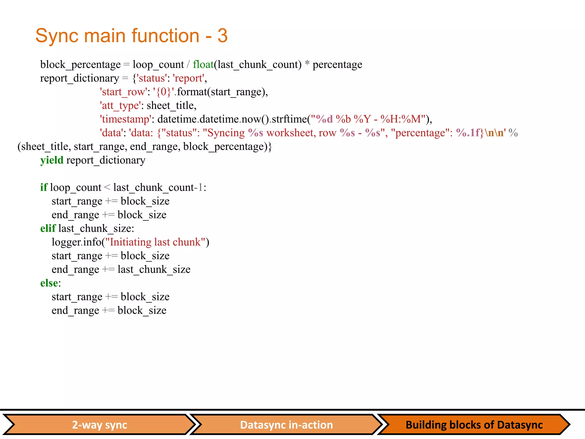 Datasync in-action Building blocks of Datasync2-way sync
Sync main function - 3
block_percentage = loop_count / float(last_chunk_count) * percentage
report_dictionary = {'status': 'report',
'start_row': '{0}'.format(start_range),
'att_type': sheet_title,
'timestamp': datetime.datetime.now().strftime("%d %b %Y - %H:%M"),
'data': 'data: {"status": "Syncing %s worksheet, row %s - %s", "percentage": %.1f}nn' %
(sheet_title, start_range, end_range, block_percentage)}
yield report_dictionary
if loop_count < last_chunk_count-1:
start_range += block_size
end_range += block_size
elif last_chunk_size:
logger.info("Initiating last chunk")
start_range += block_size
end_range += last_chunk_size
else:
start_range += block_size
end_range += block_size
 