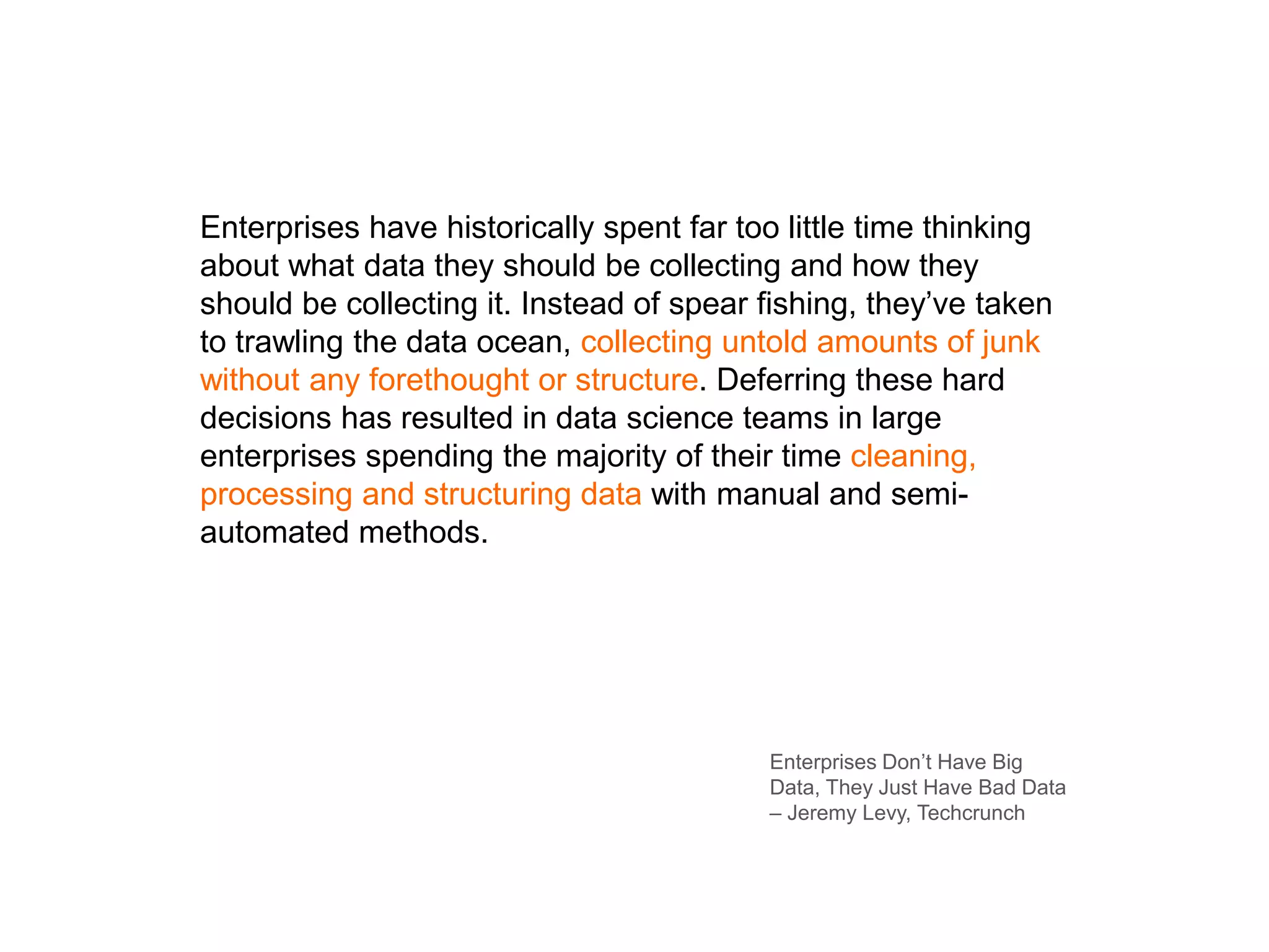 Enterprises have historically spent far too little time thinking
about what data they should be collecting and how they
should be collecting it. Instead of spear fishing, they’ve taken
to trawling the data ocean, collecting untold amounts of junk
without any forethought or structure. Deferring these hard
decisions has resulted in data science teams in large
enterprises spending the majority of their time cleaning,
processing and structuring data with manual and semi-
automated methods.
Enterprises Don’t Have Big
Data, They Just Have Bad Data
– Jeremy Levy, Techcrunch
 