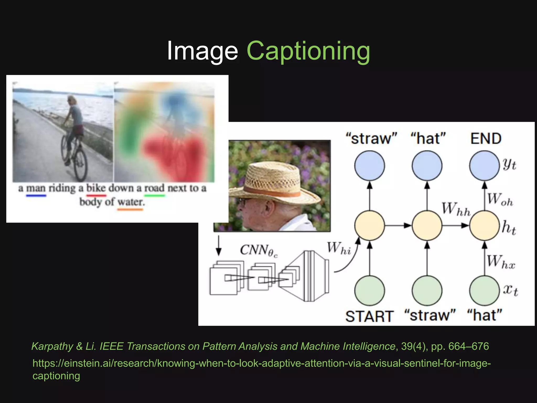 Image Captioning
https://einstein.ai/research/knowing-when-to-look-adaptive-attention-via-a-visual-sentinel-for-image-
captioning
Karpathy & Li. IEEE Transactions on Pattern Analysis and Machine Intelligence, 39(4), pp. 664–676
 