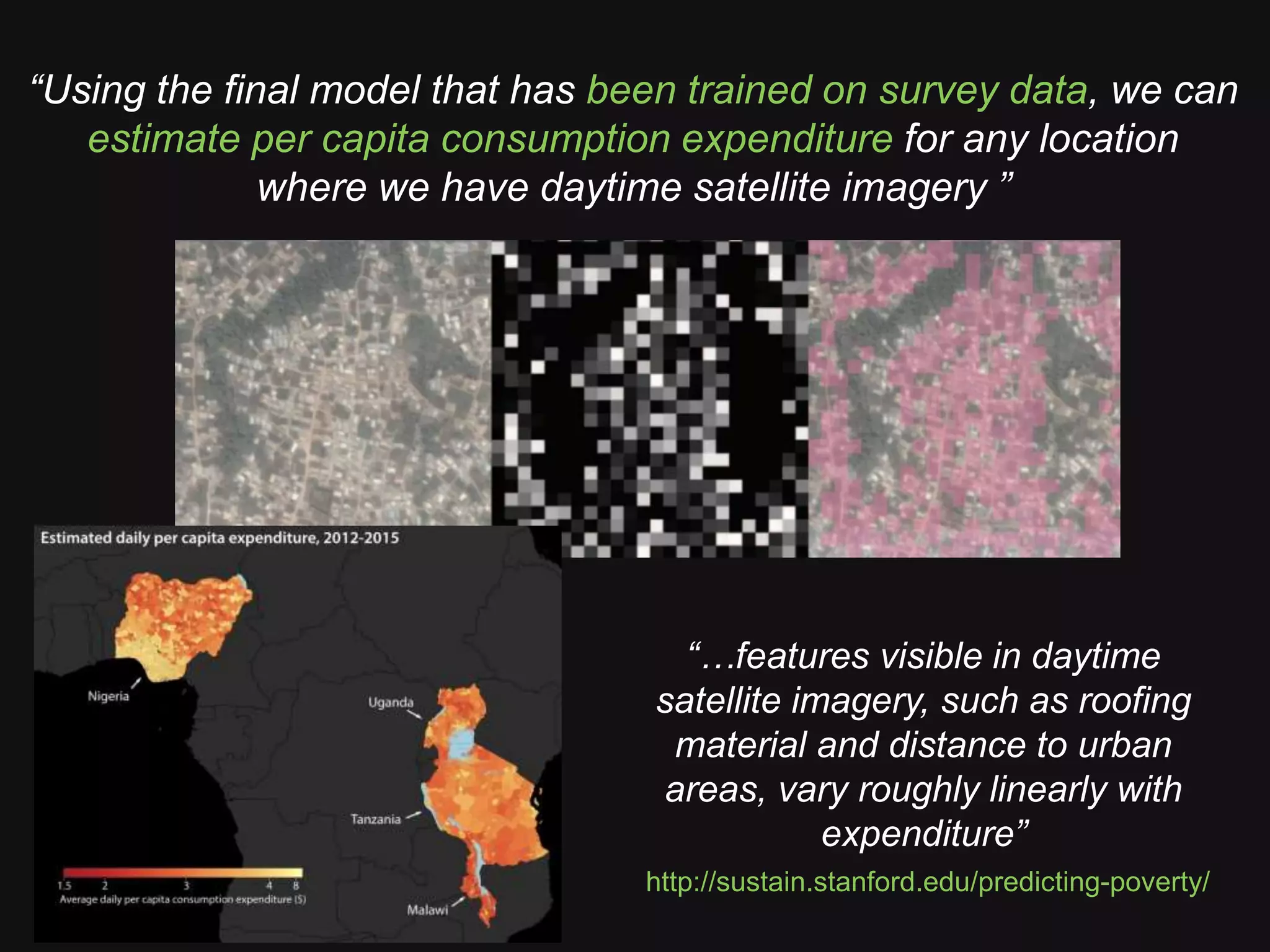 “Using the final model that has been trained on survey data, we can
estimate per capita consumption expenditure for any location
where we have daytime satellite imagery ”
http://sustain.stanford.edu/predicting-poverty/
“…features visible in daytime
satellite imagery, such as roofing
material and distance to urban
areas, vary roughly linearly with
expenditure”
 