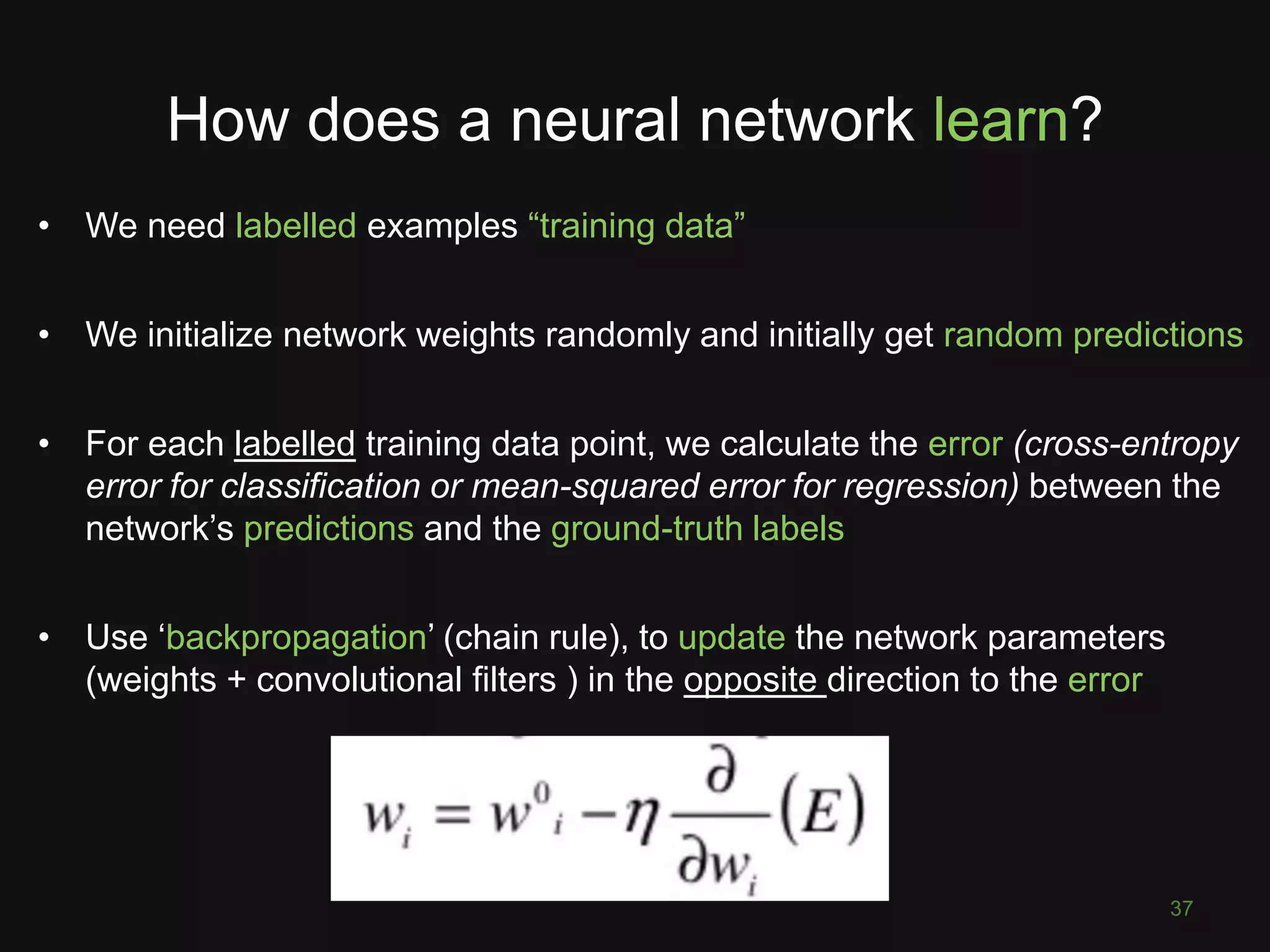 How does a neural network learn?
37
• We need labelled examples “training data”
• We initialize network weights randomly and initially get random predictions
• For each labelled training data point, we calculate the error (cross-entropy
error for classification or mean-squared error for regression) between the
network’s predictions and the ground-truth labels
• Use ‘backpropagation’ (chain rule), to update the network parameters
(weights + convolutional filters ) in the opposite direction to the error
 