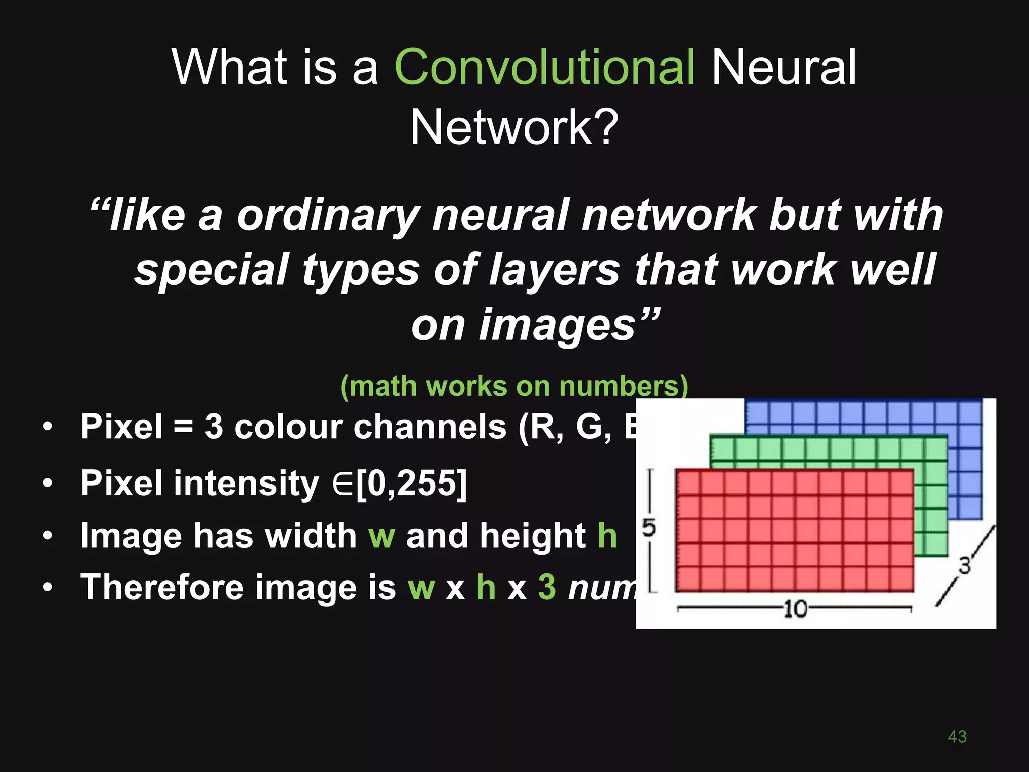 What is a Convolutional Neural
Network?
43
“like a ordinary neural network but with
special types of layers that work well
on images”
(math works on numbers)
• Pixel = 3 colour channels (R, G, B)
• Pixel intensity ∈[0,255]
• Image has width w and height h
• Therefore image is w x h x 3 numbers
 