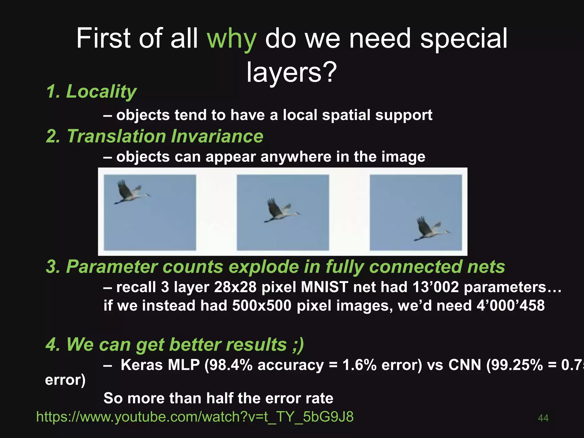 First of all why do we need special
layers?
44
1. Locality
– objects tend to have a local spatial support
2. Translation Invariance
– objects can appear anywhere in the image
3. Parameter counts explode in fully connected nets
– recall 3 layer 28x28 pixel MNIST net had 13’002 parameters…
if we instead had 500x500 pixel images, we’d need 4’000’458
4. We can get better results ;)
– Keras MLP (98.4% accuracy = 1.6% error) vs CNN (99.25% = 0.75
error)
So more than half the error rate
https://www.youtube.com/watch?v=t_TY_5bG9J8
 