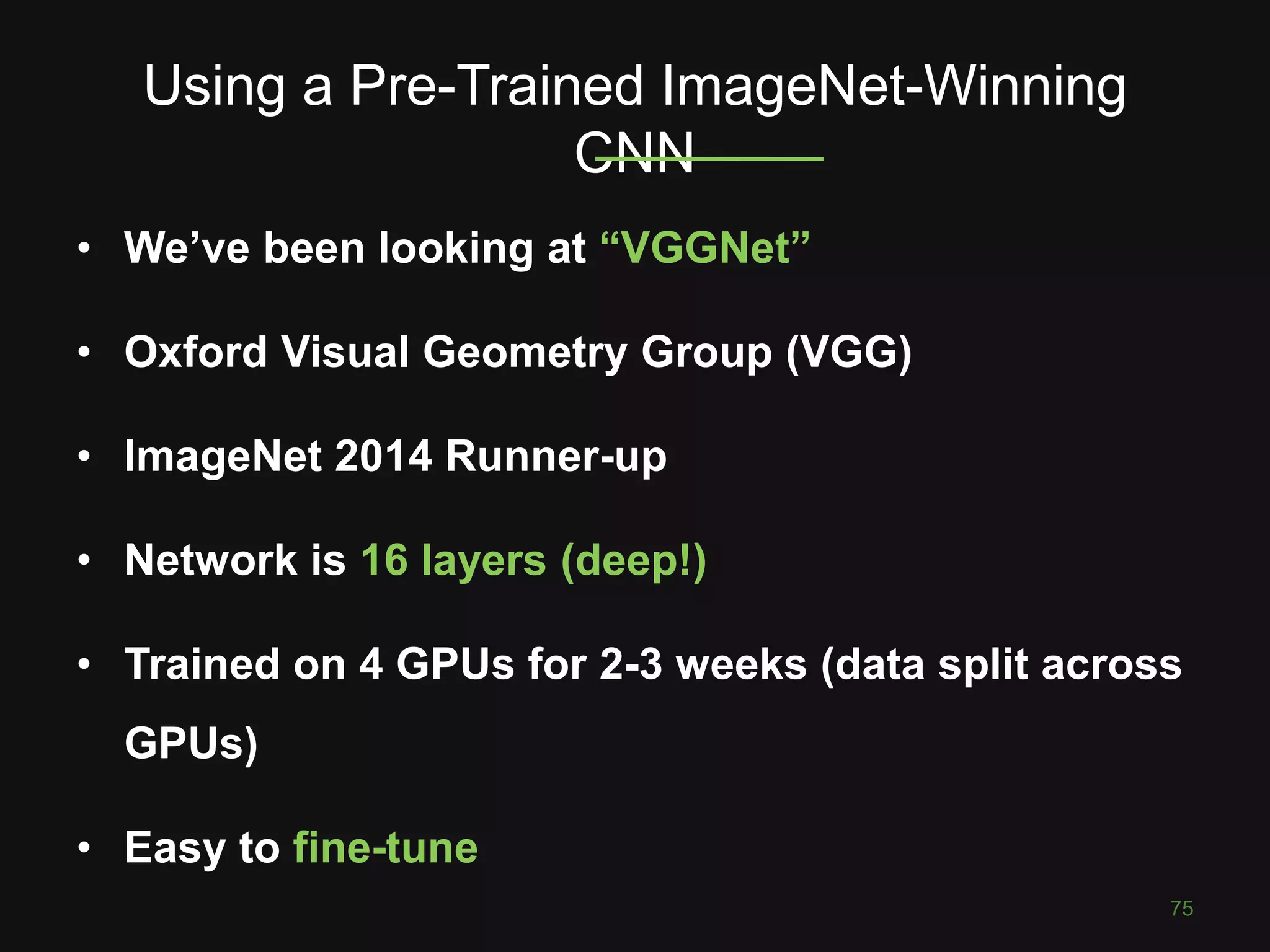 Using a Pre-Trained ImageNet-Winning
CNN
75
• We’ve been looking at “VGGNet”
• Oxford Visual Geometry Group (VGG)
• ImageNet 2014 Runner-up
• Network is 16 layers (deep!)
• Trained on 4 GPUs for 2-3 weeks (data split across
GPUs)
• Easy to fine-tune
 