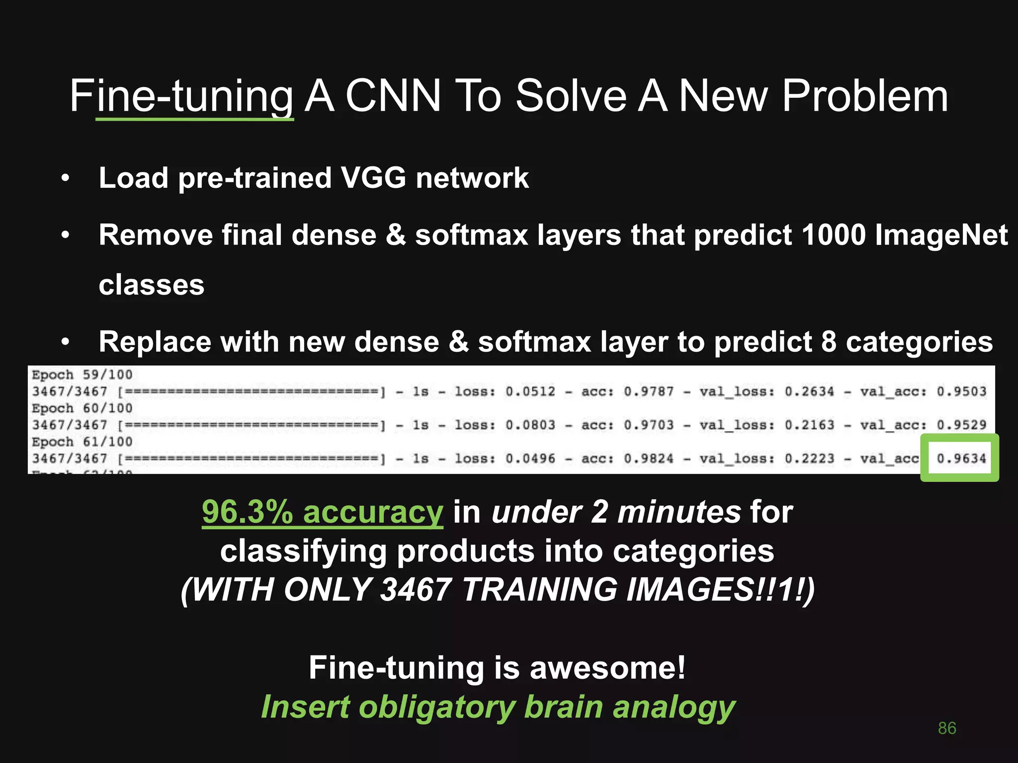 Fine-tuning A CNN To Solve A New Problem
• Load pre-trained VGG network
• Remove final dense & softmax layers that predict 1000 ImageNet
classes
• Replace with new dense & softmax layer to predict 8 categories
86
96.3% accuracy in under 2 minutes for
classifying products into categories
(WITH ONLY 3467 TRAINING IMAGES!!1!)
Fine-tuning is awesome!
Insert obligatory brain analogy
 