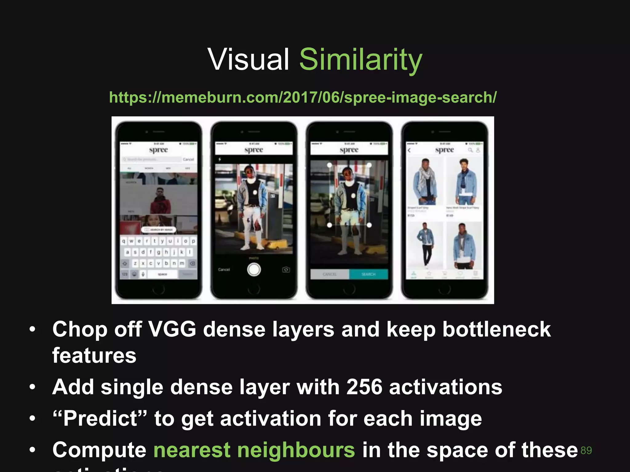 Visual Similarity
89
• Chop off VGG dense layers and keep bottleneck
features
• Add single dense layer with 256 activations
• “Predict” to get activation for each image
• Compute nearest neighbours in the space of these
https://memeburn.com/2017/06/spree-image-search/
 