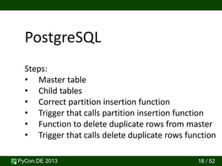 PyCon.DE 2013 18 / 52
PostgreSQL
Steps:
• Master table
• Child tables
• Correct partition insertion function
• Trigger that calls partition insertion function
• Function to delete duplicate rows from master
• Trigger that calls delete duplicate rows function
 