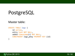 PyCon.DE 2013 19 / 52
PostgreSQL
CREATE TABLE logs (
id serial,
entry text NOT NULL,
added timestamp(6) NOT NULL,
CONSTRAINT logs_pkey PRIMARY KEY (id)
)
Master table:
 