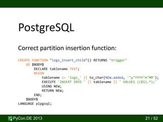 PyCon.DE 2013 21 / 52
PostgreSQL
CREATE FUNCTION "logs_insert_child"() RETURNS "trigger"
AS $BODY$
DECLARE tablename TEXT;
BEGIN
tablename := 'logs_' || to_char(NEW.added, '"y"YYYY"m"MM');
EXECUTE 'INSERT INTO ' || tablename || ' VALUES (($1).*);'
USING NEW;
RETURN NEW;
END;
$BODY$
LANGUAGE plpgsql;
Correct partition insertion function:
 