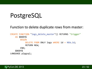 PyCon.DE 2013 23 / 52
PostgreSQL
CREATE FUNCTION "logs_delete_master"() RETURNS "trigger"
AS $BODY$
BEGIN
DELETE FROM ONLY logs WHERE id = NEW.id;
RETURN NEW;
END;
$BODY$
LANGUAGE plpgsql;
Function to delete duplicate rows from master:
 