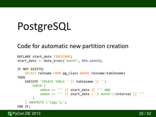 PyCon.DE 2013 25 / 52
Code for automatic new partition creation
PostgreSQL
DECLARE start_date TIMESTAMP;
start_date := date_trunc('month', NEW.added);
IF NOT EXISTS(
SELECT relname FROM pg_class WHERE relname=tablename)
THEN
EXECUTE 'CREATE TABLE ' || tablename || ' (
CHECK (
added >= ''' || start_date || ''' AND
added <= ''' || start_date + '1 month'::interval || '''
)
) INHERITS ('logs');';
END IF;
 