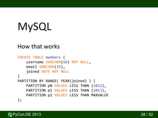 PyCon.DE 2013 28 / 52
How that works
MySQL
CREATE TABLE members (
username VARCHAR(16) NOT NULL,
email VARCHAR(35),
joined DATE NOT NULL
)
PARTITION BY RANGE( YEAR(joined) ) (
PARTITION p0 VALUES LESS THAN (2012),
PARTITION p1 VALUES LESS THAN (2013),
PARTITION p2 VALUES LESS THAN MAXVALUE
);
 