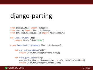 PyCon.DE 2013 37 / 52
django-parting
from django.utils import timezone
from parting import PartitionManager
from dateutil.relativedelta import relativedelta
def _key_for_date(dt):
return dt.strftime('%Y%m')
class TweetPartitionManager(PartitionManager):
def current_partition(self):
return _key_for_date(timezone.now())
def next_partition(self):
one_months_time = timezone.now() + relativedelta(months=1)
return _key_for_date(one_months_time)
 