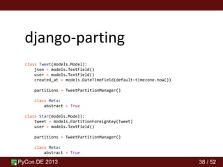 PyCon.DE 2013 38 / 52
django-parting
class Tweet(models.Model):
json = models.TextField()
user = models.TextField()
created_at = models.DateTimeField(default=timezone.now())
partitions = TweetPartitionManager()
class Meta:
abstract = True
class Star(models.Model):
tweet = models.PartitionForeignKey(Tweet)
user = models.TextField()
partitions = TweetPartitionManager()
class Meta:
abstract = True
 