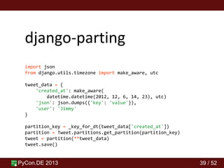 PyCon.DE 2013 39 / 52
django-parting
import json
from django.utils.timezone import make_aware, utc
tweet_data = {
'created_at': make_aware(
datetime.datetime(2012, 12, 6, 14, 23), utc)
'json': json.dumps({'key': 'value'}),
'user': 'Jimmy'
}
partition_key = _key_for_dt(tweet_data['created_at'])
partition = Tweet.partitions.get_partition(partition_key)
tweet = partition(**tweet_data)
tweet.save()
 