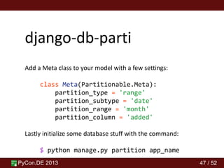 PyCon.DE 2013 47 / 52
django-db-parti
Add a Meta class to your model with a few settings:
class Meta(Partitionable.Meta):
partition_type = 'range'
partition_subtype = 'date'
partition_range = 'month'
partition_column = 'added'
Lastly initialize some database stuff with the command:
$ python manage.py partition app_name
 