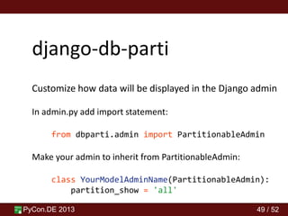 PyCon.DE 2013 49 / 52
django-db-parti
Customize how data will be displayed in the Django admin
In admin.py add import statement:
from dbparti.admin import PartitionableAdmin
Make your admin to inherit from PartitionableAdmin:
class YourModelAdminName(PartitionableAdmin):
partition_show = 'all'
 
