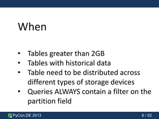 PyCon.DE 2013 6 / 52
When
• Tables greater than 2GB
• Tables with historical data
• Table need to be distributed across
different types of storage devices
• Queries ALWAYS contain a filter on the
partition field
 