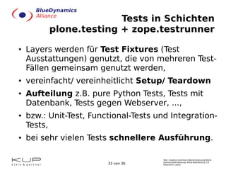 Tests in Schichten
plone.testing + zope.testrunner
●

●

●

●

●

Layers werden für Test Fixtures (Test
Ausstattungen) gen...