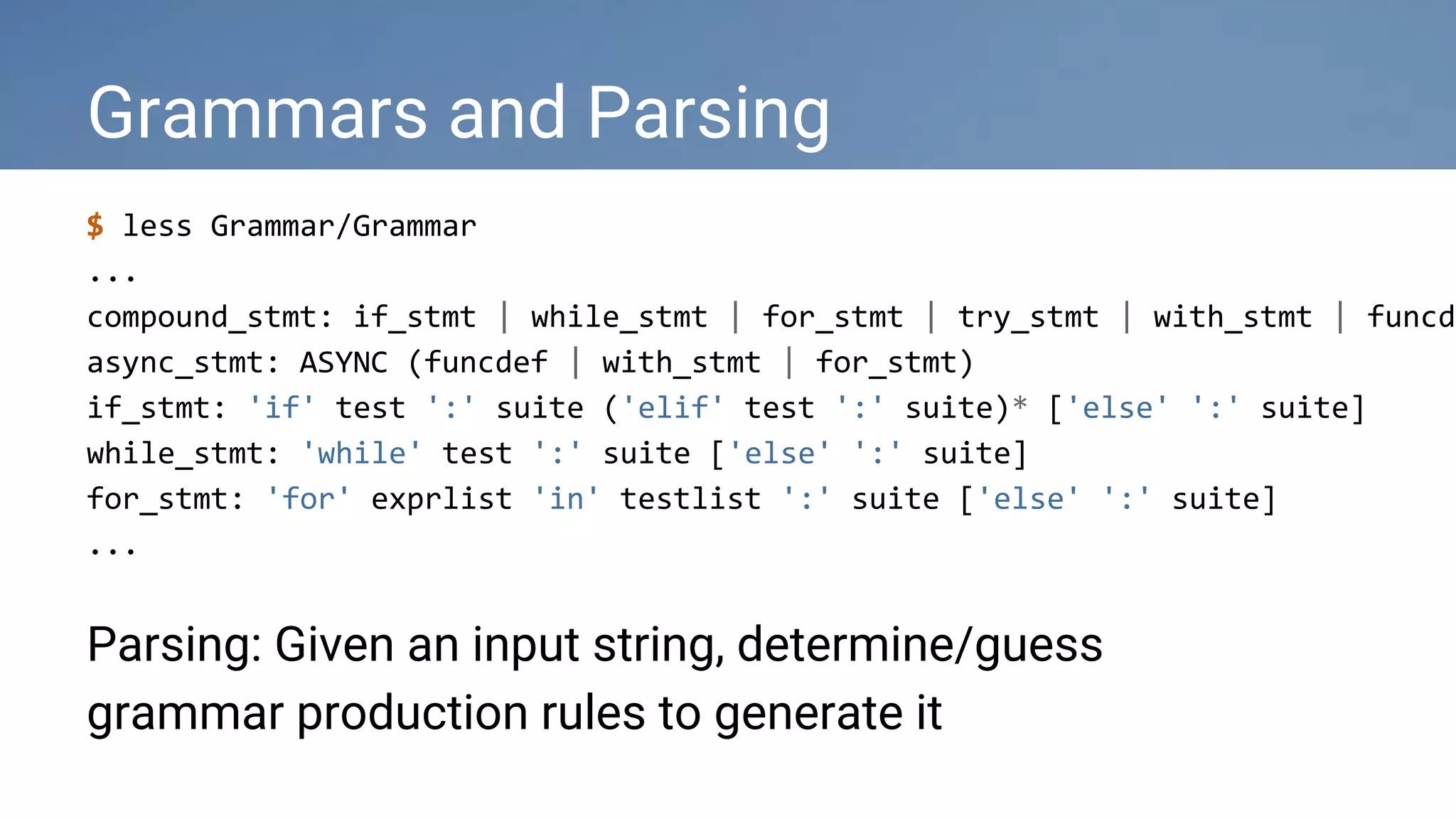 Grammars and Parsing
$ less Grammar/Grammar
...
compound_stmt: if_stmt | while_stmt | for_stmt | try_stmt | with_stmt | funcde
async_stmt: ASYNC (funcdef | with_stmt | for_stmt)
if_stmt: 'if' test ':' suite ('elif' test ':' suite)* ['else' ':' suite]
while_stmt: 'while' test ':' suite ['else' ':' suite]
for_stmt: 'for' exprlist 'in' testlist ':' suite ['else' ':' suite]
...
Parsing: Given an input string, determine/guess
grammar production rules to generate it
 