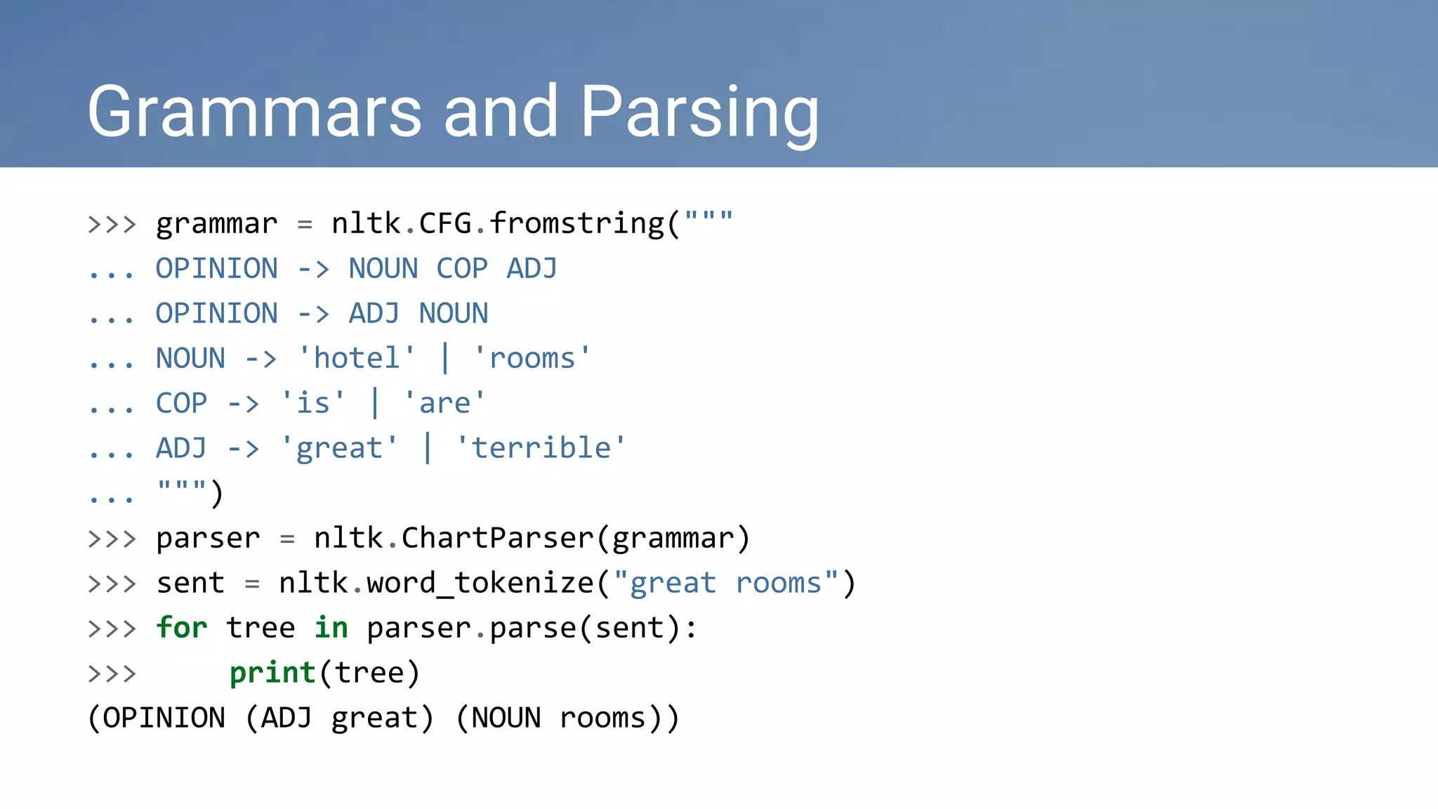 >>> grammar = nltk.CFG.fromstring("""
... OPINION -> NOUN COP ADJ
... OPINION -> ADJ NOUN
... NOUN -> 'hotel' | 'rooms'
... COP -> 'is' | 'are'
... ADJ -> 'great' | 'terrible'
... """)
>>> parser = nltk.ChartParser(grammar)
>>> sent = nltk.word_tokenize("great rooms")
>>> for tree in parser.parse(sent):
>>> print(tree)
(OPINION (ADJ great) (NOUN rooms))
Grammars and Parsing
 