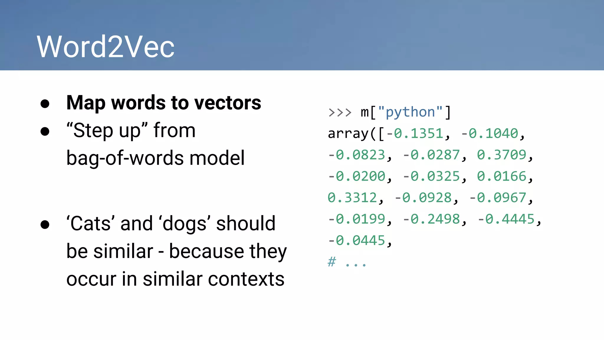 Word2Vec
● Map words to vectors
● “Step up” from
bag-of-words model
● ‘Cats’ and ‘dogs’ should
be similar - because they
occur in similar contexts
>>> m["python"]
array([-0.1351, -0.1040,
-0.0823, -0.0287, 0.3709,
-0.0200, -0.0325, 0.0166,
0.3312, -0.0928, -0.0967,
-0.0199, -0.2498, -0.4445,
-0.0445,
# ...
 