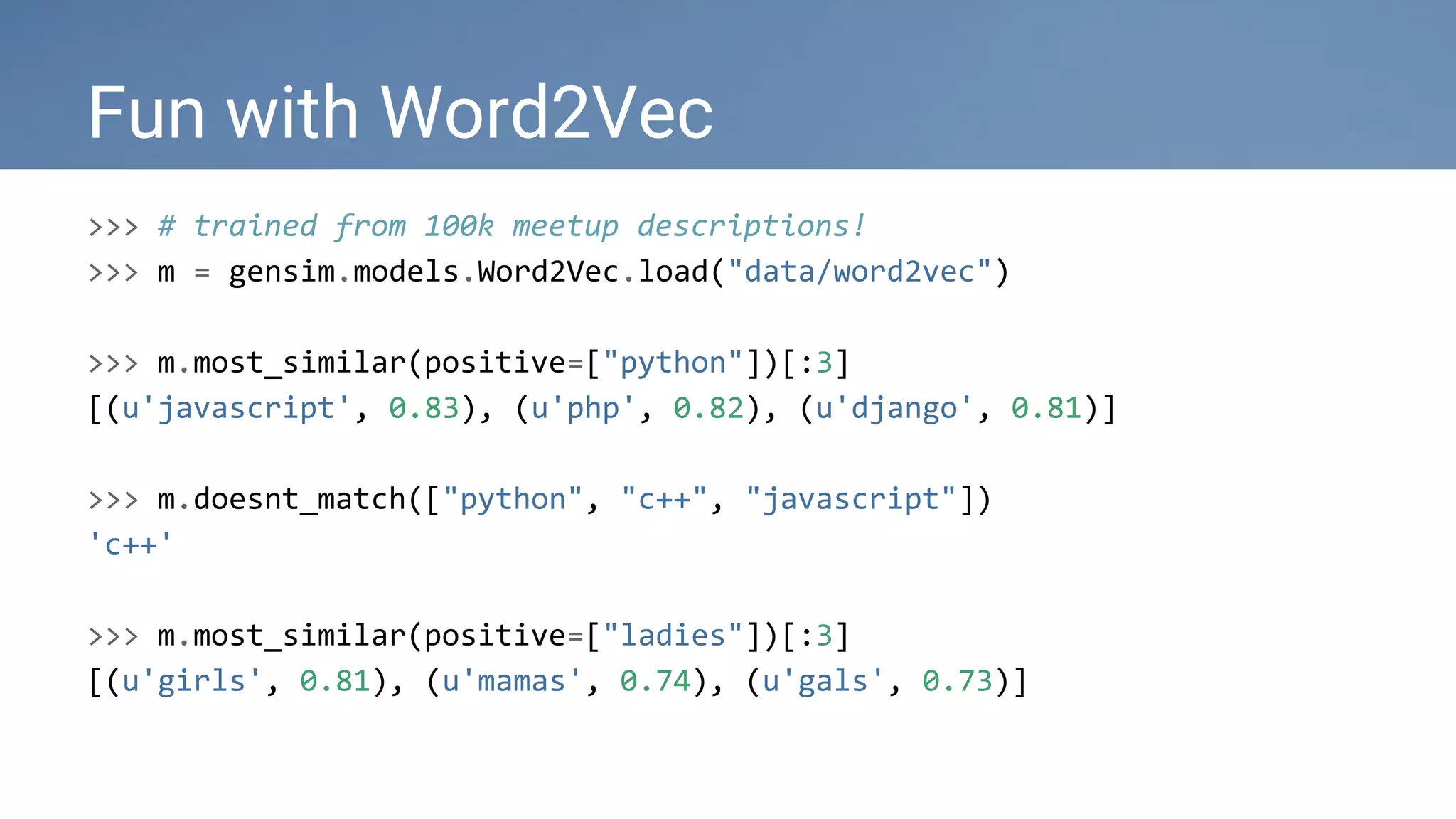 Fun with Word2Vec
>>> # trained from 100k meetup descriptions!
>>> m = gensim.models.Word2Vec.load("data/word2vec")
>>> m.most_similar(positive=["python"])[:3]
[(u'javascript', 0.83), (u'php', 0.82), (u'django', 0.81)]
>>> m.doesnt_match(["python", "c++", "javascript"])
'c++'
>>> m.most_similar(positive=["ladies"])[:3]
[(u'girls', 0.81), (u'mamas', 0.74), (u'gals', 0.73)]
 