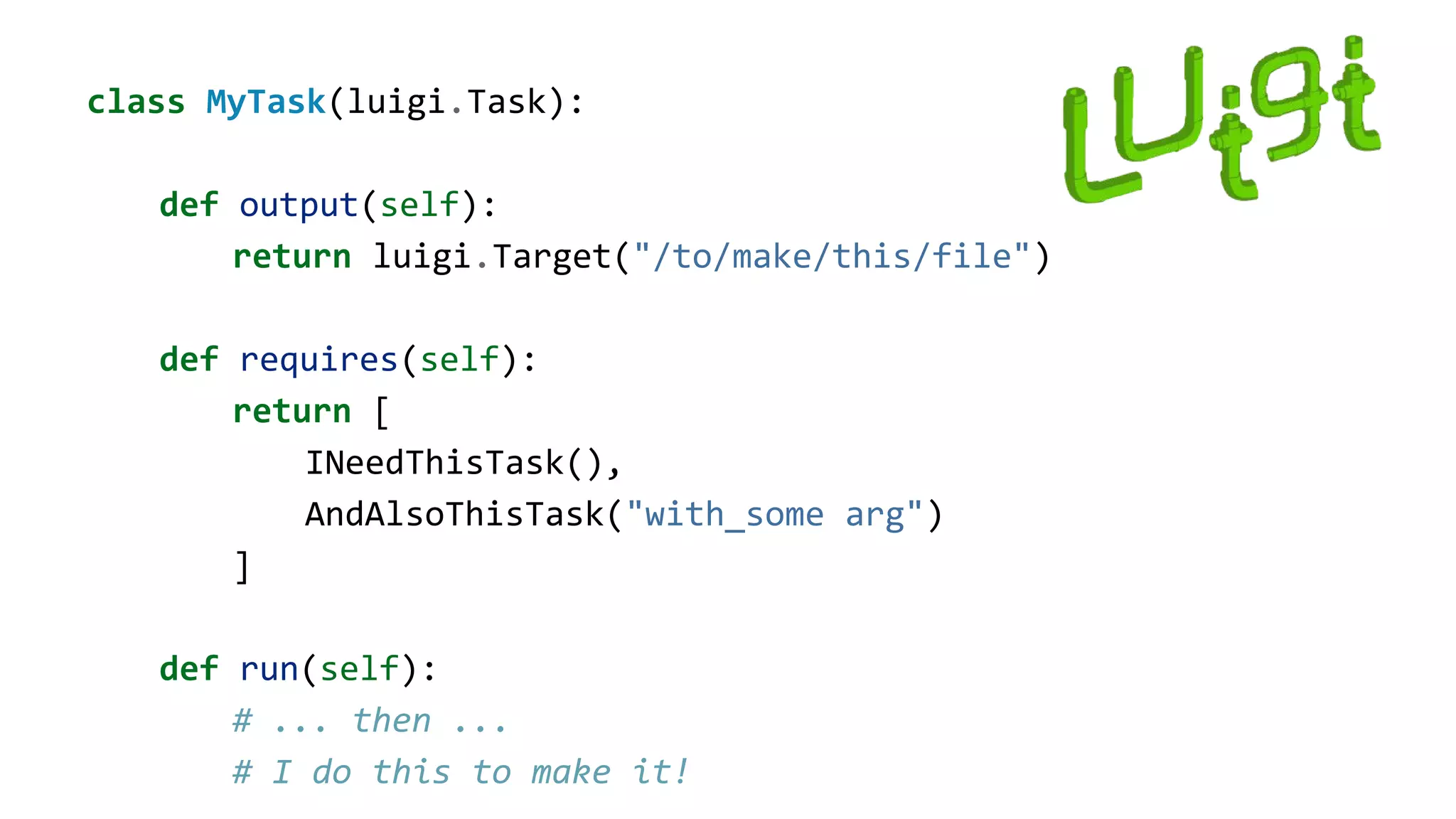 class MyTask(luigi.Task):
def output(self):
return luigi.Target("/to/make/this/file")
def requires(self):
return [
INeedThisTask(),
AndAlsoThisTask("with_some arg")
]
def run(self):
# ... then ...
# I do this to make it!
 