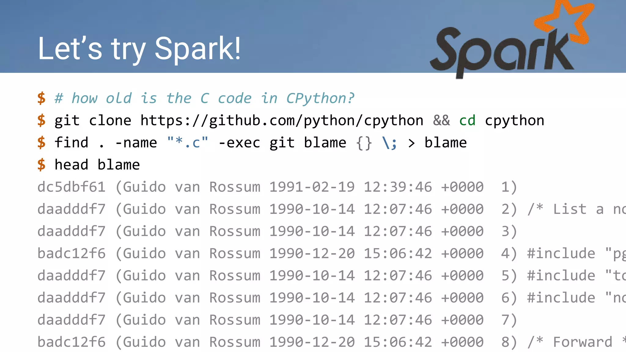 Let’s try Spark!
$ # how old is the C code in CPython?
$ git clone https://github.com/python/cpython && cd cpython
$ find . -name "*.c" -exec git blame {} ; > blame
$ head blame
dc5dbf61 (Guido van Rossum 1991-02-19 12:39:46 +0000 1)
daadddf7 (Guido van Rossum 1990-10-14 12:07:46 +0000 2) /* List a no
daadddf7 (Guido van Rossum 1990-10-14 12:07:46 +0000 3)
badc12f6 (Guido van Rossum 1990-12-20 15:06:42 +0000 4) #include "pg
daadddf7 (Guido van Rossum 1990-10-14 12:07:46 +0000 5) #include "to
daadddf7 (Guido van Rossum 1990-10-14 12:07:46 +0000 6) #include "no
daadddf7 (Guido van Rossum 1990-10-14 12:07:46 +0000 7)
badc12f6 (Guido van Rossum 1990-12-20 15:06:42 +0000 8) /* Forward *
 