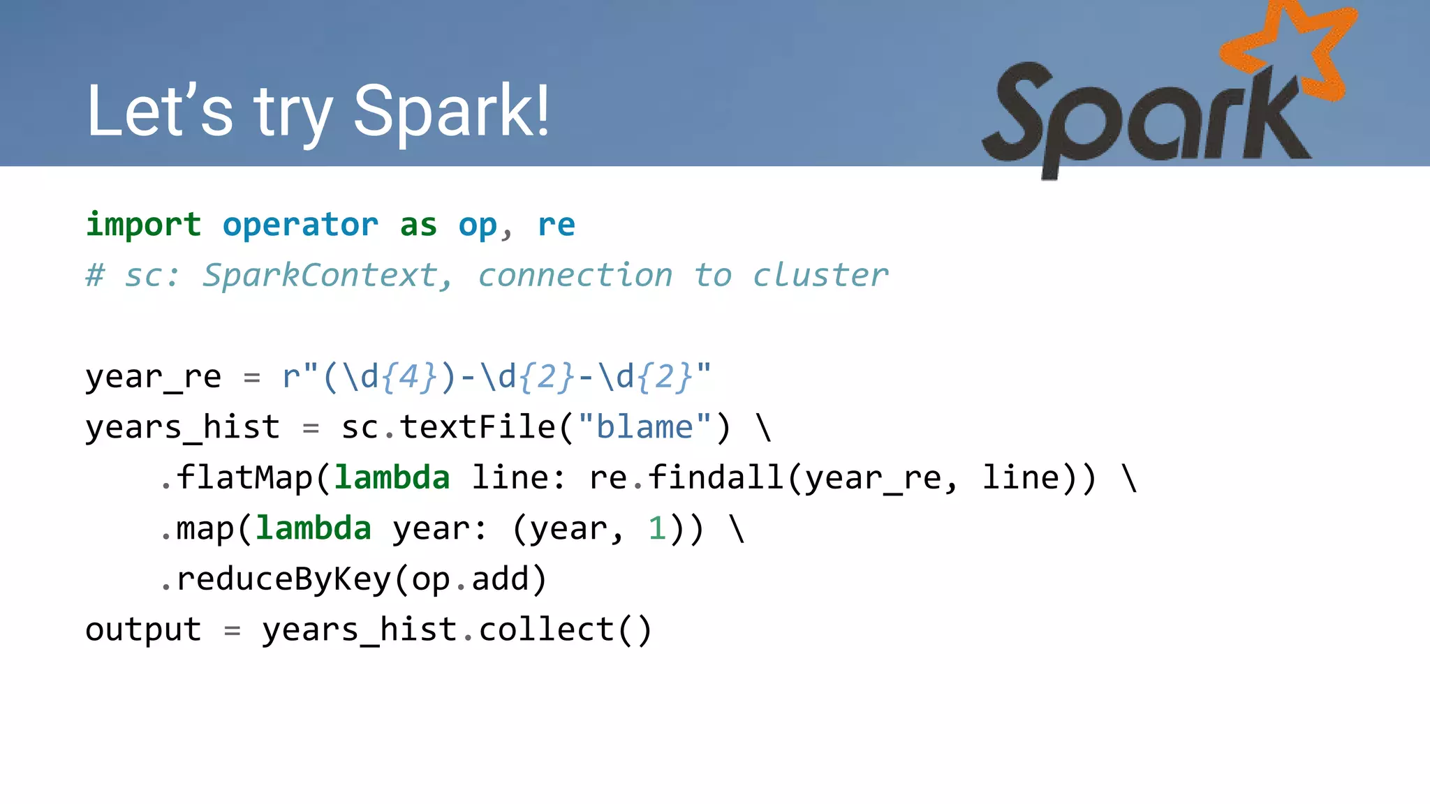 Let’s try Spark!
import operator as op, re
# sc: SparkContext, connection to cluster
year_re = r"(d{4})-d{2}-d{2}"
years_hist = sc.textFile("blame") 
.flatMap(lambda line: re.findall(year_re, line)) 
.map(lambda year: (year, 1)) 
.reduceByKey(op.add)
output = years_hist.collect()
 