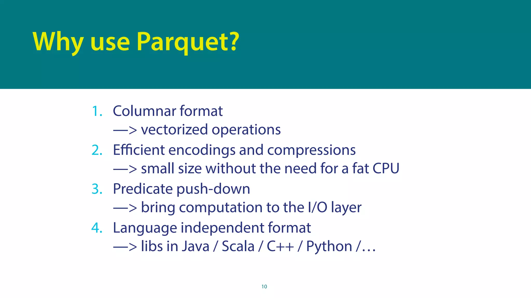 10
Why use Parquet?
1. Columnar format 
—> vectorized operations
2. Eﬃcient encodings and compressions 
—> small size without the need for a fat CPU
3. Predicate push-down 
—> bring computation to the I/O layer
4. Language independent format 
—> libs in Java / Scala / C++ / Python /…
 