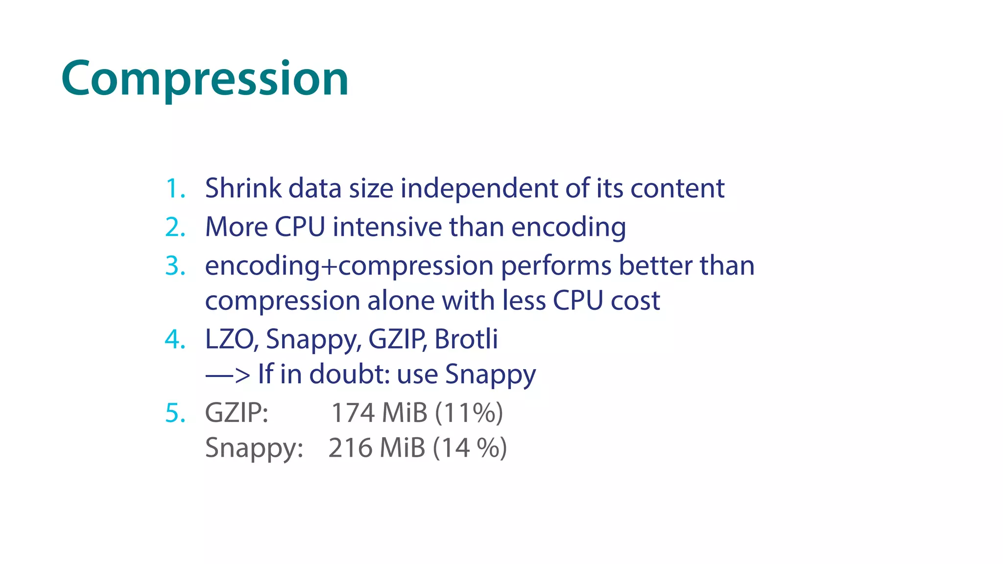 Compression
1. Shrink data size independent of its content
2. More CPU intensive than encoding
3. encoding+compression performs better than
compression alone with less CPU cost
4. LZO, Snappy, GZIP, Brotli 
—> If in doubt: use Snappy
5. GZIP: 174 MiB (11%) 
Snappy: 216 MiB (14 %)
 