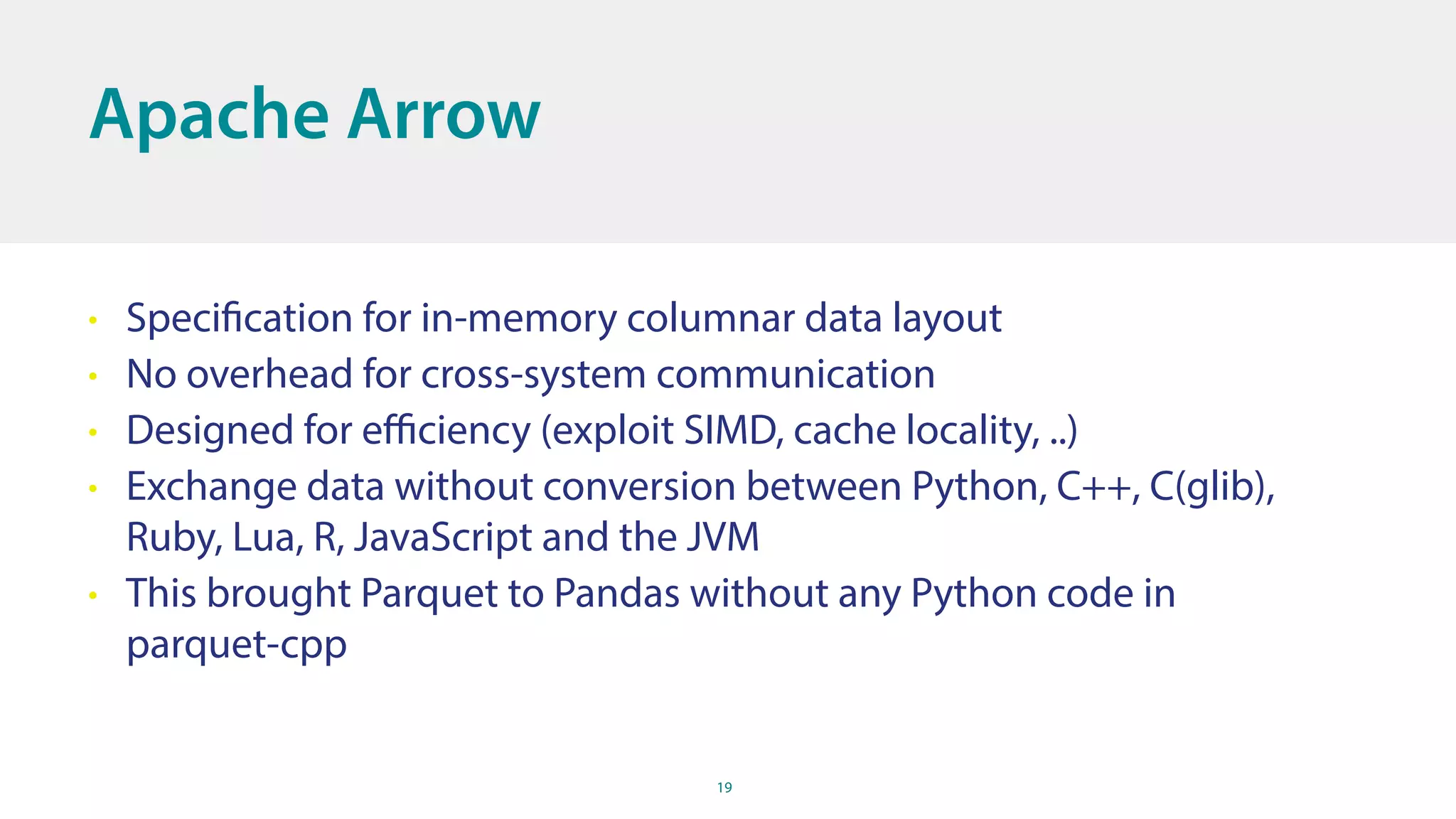 19
Apache Arrow
• Specification for in-memory columnar data layout
• No overhead for cross-system communication
• Designed for eﬃciency (exploit SIMD, cache locality, ..)
• Exchange data without conversion between Python, C++, C(glib),
Ruby, Lua, R, JavaScript and the JVM
• This brought Parquet to Pandas without any Python code in
parquet-cpp
 