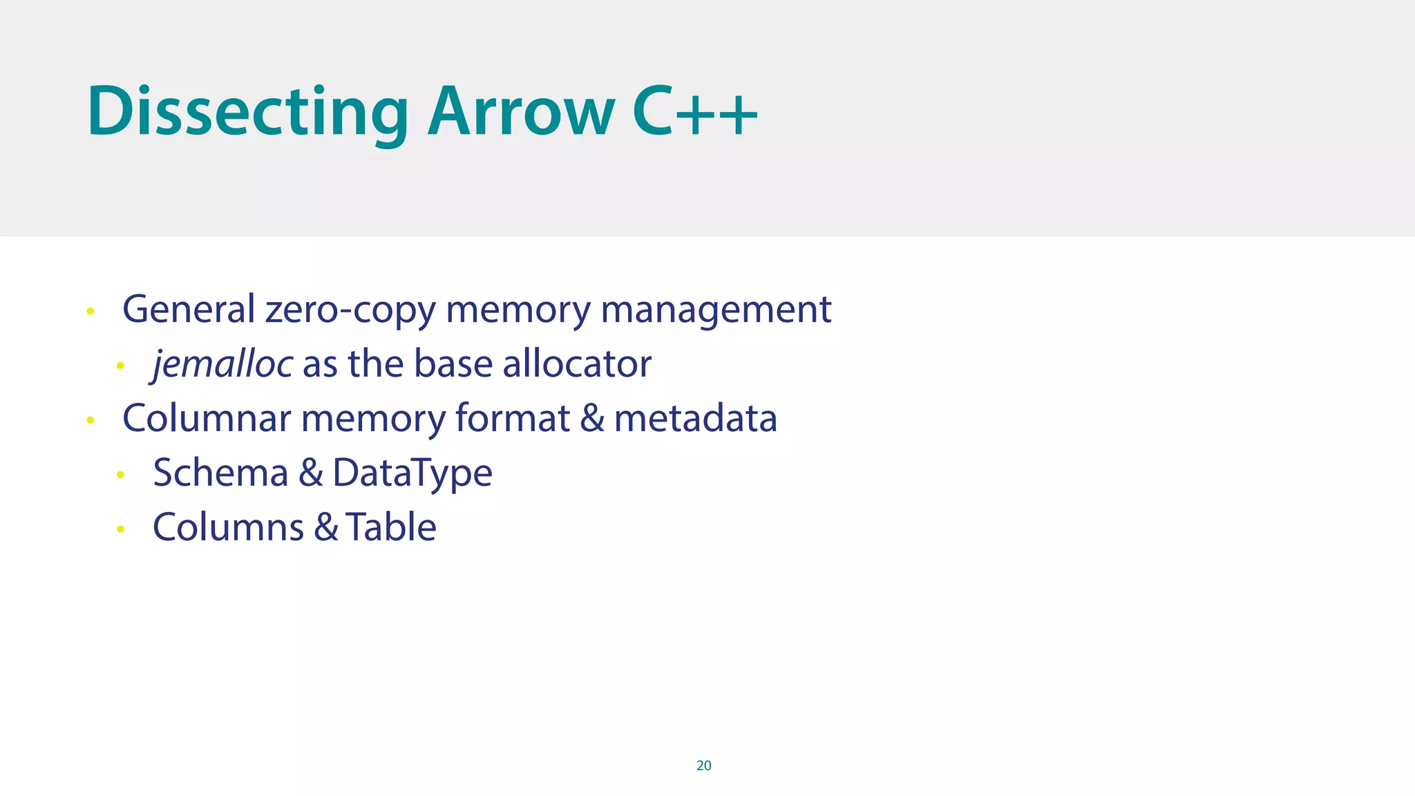 20
Dissecting Arrow C++
• General zero-copy memory management
• jemalloc as the base allocator
• Columnar memory format & metadata
• Schema & DataType
• Columns & Table
 
