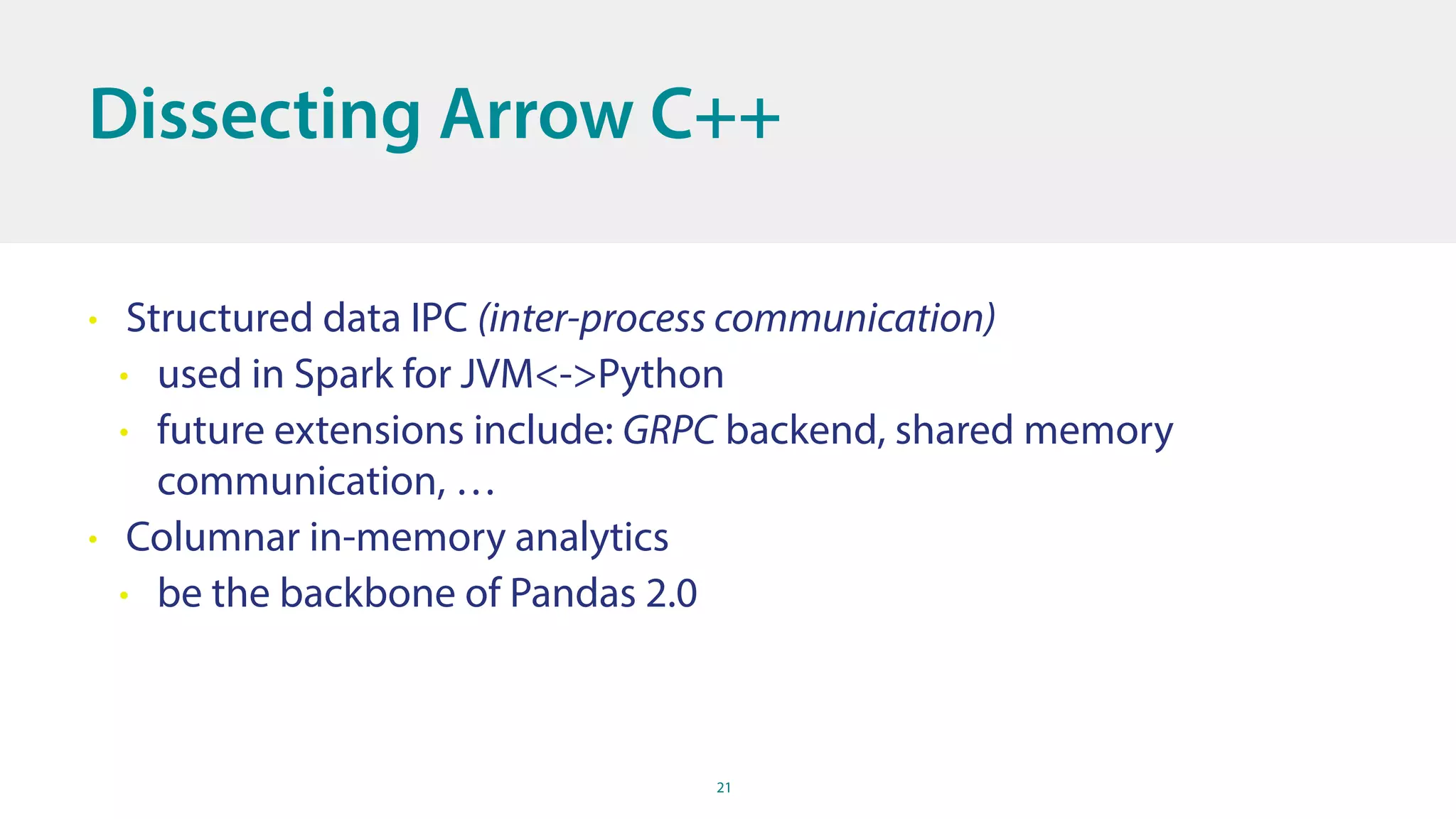 21
Dissecting Arrow C++
• Structured data IPC (inter-process communication)
• used in Spark for JVM<->Python
• future extensions include: GRPC backend, shared memory
communication, …
• Columnar in-memory analytics
• be the backbone of Pandas 2.0
 